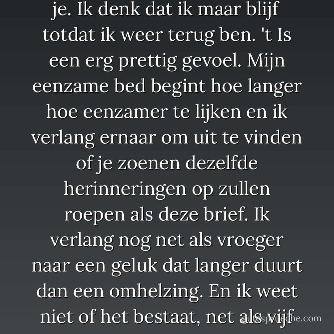 Vanmiddag kwam je brief en ik was er zó blij mee. Als je altijd zo was als in deze brief. Het leek weer net als vroeger en ik was ineens weer zo verliefd op je. Ik denk dat ik maar blijf totdat ik weer terug ben. 't Is een erg prettig gevoel. Mijn eenzame bed begint hoe langer hoe eenzamer te lijken en ik verlang ernaar om uit te vinden of je zoenen dezelfde herinneringen op zullen roepen als deze brief.<br />Ik verlang nog net als vroeger naar een geluk dat langer duurt dan een omhelzing. En ik weet niet of het bestaat, net als vijf jaar geleden. Ik heb vanavond het gevoel alsof je niet bestaat.<br />Wat ik je had willen schrijven staat nergens in mijn brief. - Jan Wolkers