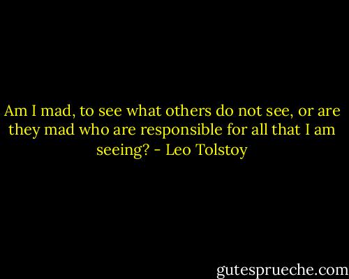 Am I mad, to see what others do not see, or are they mad who are responsible for all that I am seeing? - Leo Tolstoy