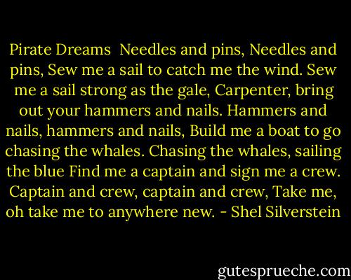 Pirate Dreams<br /><br />Needles and pins, Needles and pins,<br />Sew me a sail to catch me the wind.<br />Sew me a sail strong as the gale,<br />Carpenter, bring out your hammers and nails.<br />Hammers and nails, hammers and nails,<br />Build me a boat to go chasing the whales.<br />Chasing the whales, sailing the blue<br />Find me a captain and sign me a crew.<br />Captain and crew, captain and crew,<br />Take me, oh take me to anywhere new. - Shel Silverstein