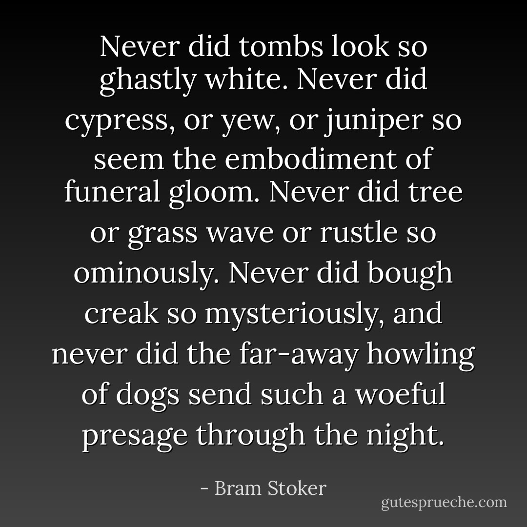 Never did tombs look so ghastly white. Never did cypress, or yew, or juniper so seem the embodiment of funeral gloom. Never did tree or grass wave or rustle so ominously. Never did bough creak so mysteriously, and never did the far-away howling of dogs send such a woeful presage through the night. - Bram Stoker
