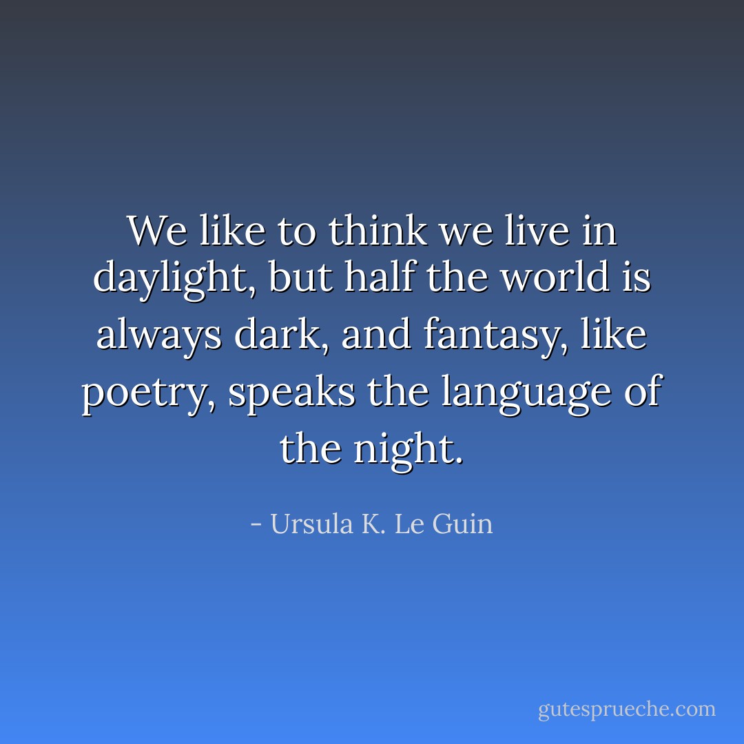 We like to think we live in daylight, but half the world is always dark, and fantasy, like poetry, speaks the language of the night. - Ursula K. Le Guin