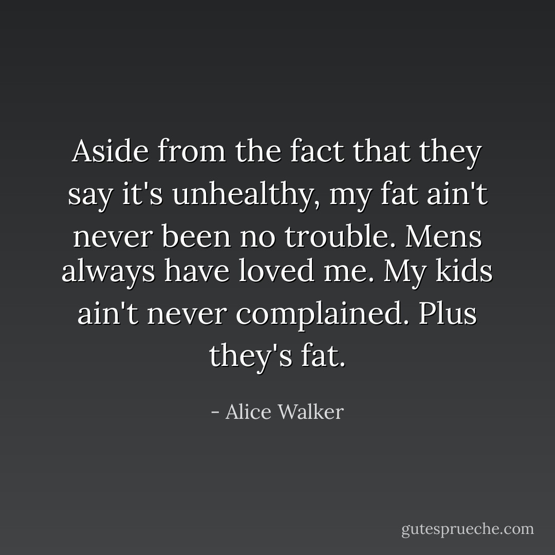 Aside from the fact that they say it's unhealthy, my fat ain't never been no trouble. Mens always have loved me. My kids ain't never complained. Plus they's fat. - Alice Walker