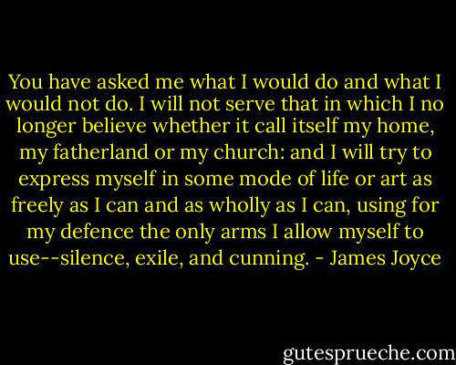 You have asked me what I would do and what I would not do. I will not serve that in which I no longer believe whether it call itself my home, my fatherland or my church: and I will try to express myself in some mode of life or art as freely as I can and as wholly as I can, using for my defence the only arms I allow myself to use--silence, exile, and cunning. - James Joyce