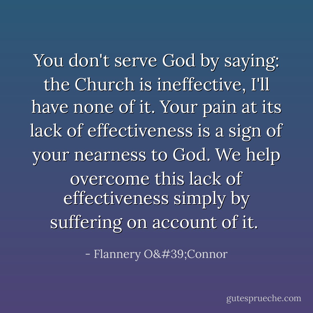 You don't serve God by saying: the Church is ineffective, I'll have none of it. Your pain at its lack of effectiveness is a sign of your nearness to God. We help overcome this lack of effectiveness simply by suffering on account of it.  - Flannery O'Connor