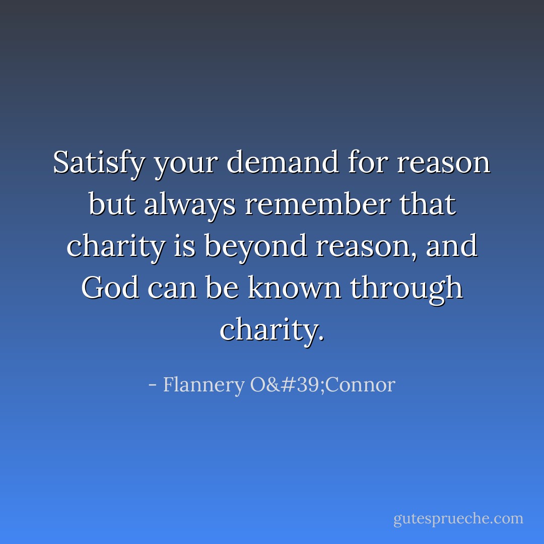 Satisfy your demand for reason but always remember that charity is beyond reason, and God can be known through charity. - Flannery O'Connor