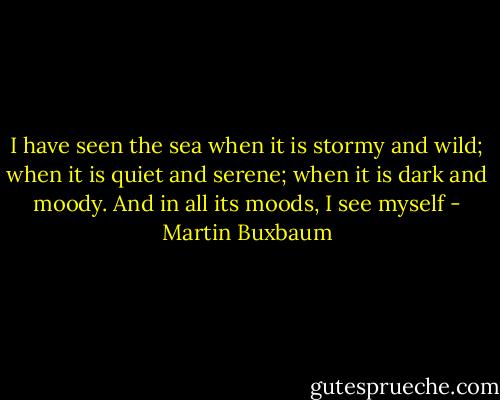 I have seen the sea when it is stormy and wild; when it is quiet and serene; when it is dark and moody. And in all its moods, I see myself - Martin Buxbaum