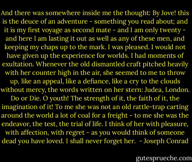 And there was somewhere inside me the thought: By Jove! this is the deuce of an adventure - something you read about; and it is my first voyage as second mate - and I am only twenty - and here I am lasting it out as well as any of these men, and keeping my chaps up to the mark. I was pleased. I would not have given up the experience for worlds. I had moments of exultation. Whenever the old dismantled craft pitched heavily with her counter high in the air, she seemed to me to throw up, like an appeal, like a defiance, like a cry to the clouds without mercy, the words written on her stern: Judea, London. Do or Die. O youth! The strength of it, the faith of it, the imagination of it! To me she was not an old rattle-trap carting around the world a lot of coal for a freight - to me she was the endeavor, the test, the trial of life. I think of her with pleasure, with affection, with regret - as you would think of someone dead you have loved. I shall never forget her.  - Joseph Conrad