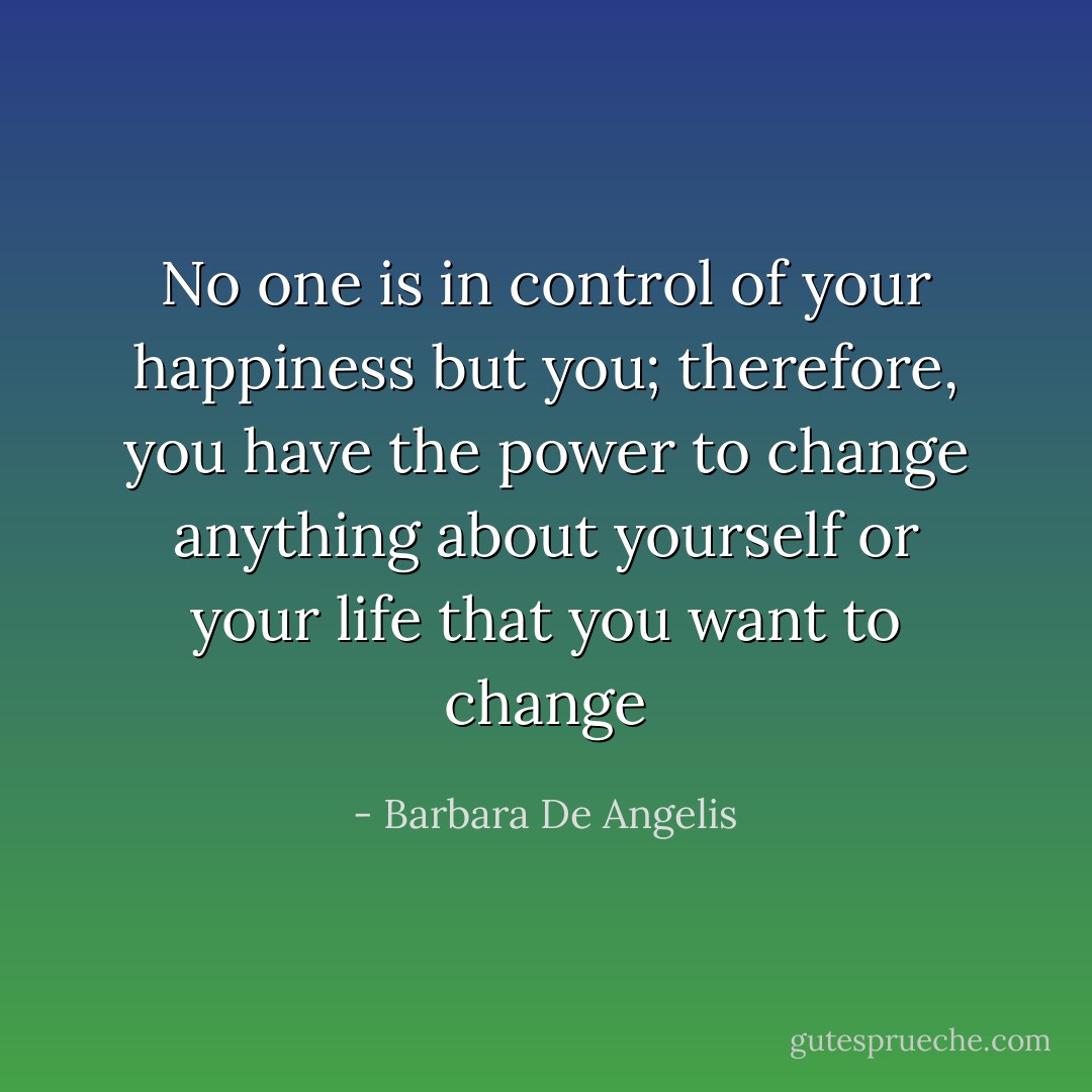 No one is in control of your happiness but you; therefore, you have the power to change anything about yourself or your life that you want to change - Barbara De Angelis