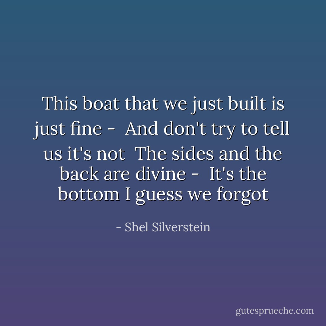 This boat that we just built is just fine - <br />And don't try to tell us it's not <br />The sides and the back are divine - <br />It's the bottom I guess we forgot - Shel Silverstein