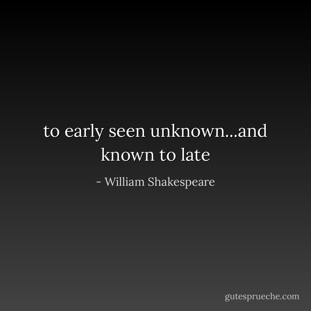 to early seen unknown...and known to late - William Shakespeare