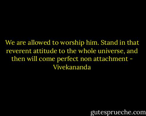 We are allowed to worship him. Stand in that reverent attitude to the whole universe, and then will come perfect non attachment - Vivekananda