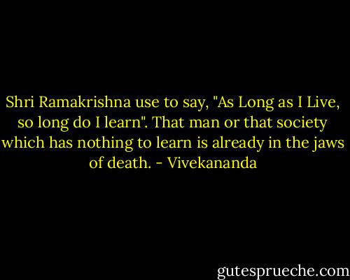 Shri Ramakrishna use to say, "As Long as I Live, so long do I learn". That man or that society which has nothing to learn is already in the jaws of death. - Vivekananda