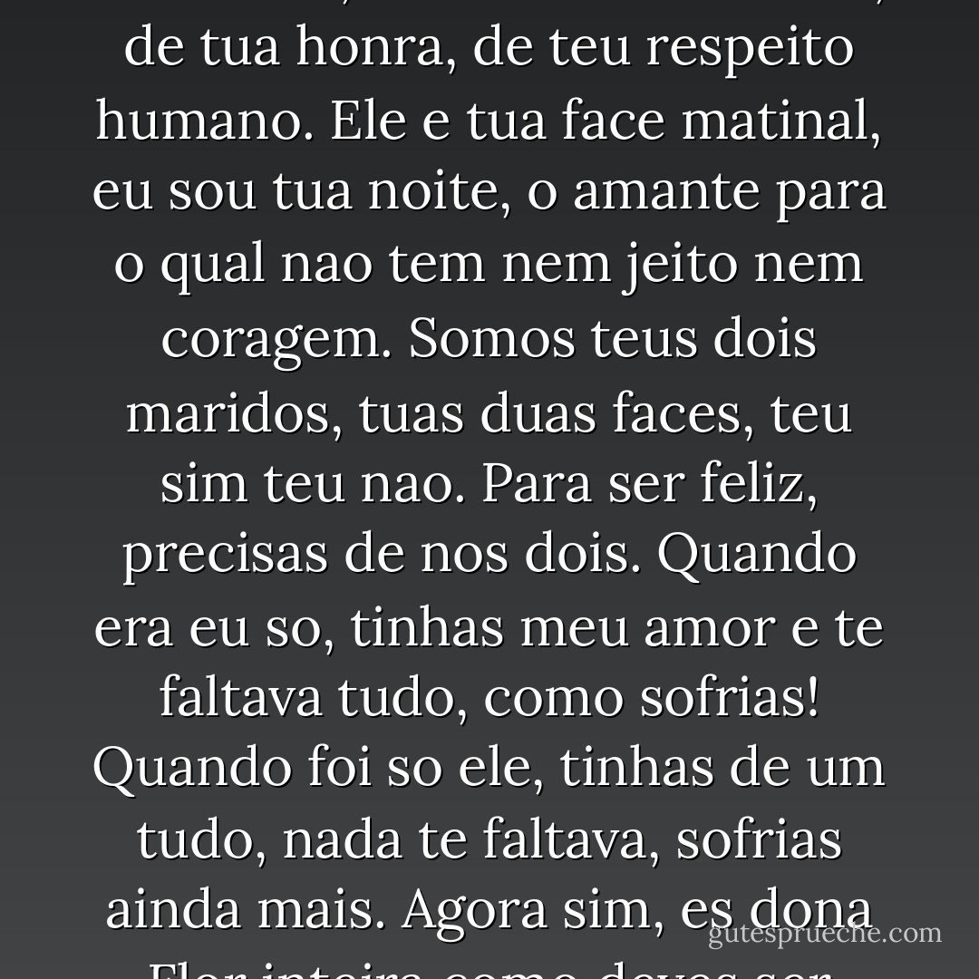 Ele e o marido da Senhora Dona Flor, cuida de tua virtude, de tua honra, de teu respeito humano. Ele e tua face matinal, eu sou tua noite, o amante para o qual nao tem nem jeito nem coragem. Somos teus dois maridos, tuas duas faces, teu sim teu nao. Para ser feliz, precisas de nos dois. Quando era eu so, tinhas meu amor e te faltava tudo, como sofrias! Quando foi so ele, tinhas de um tudo, nada te faltava, sofrias ainda mais. Agora sim, es dona Flor inteira como deves ser - Jorge Amado