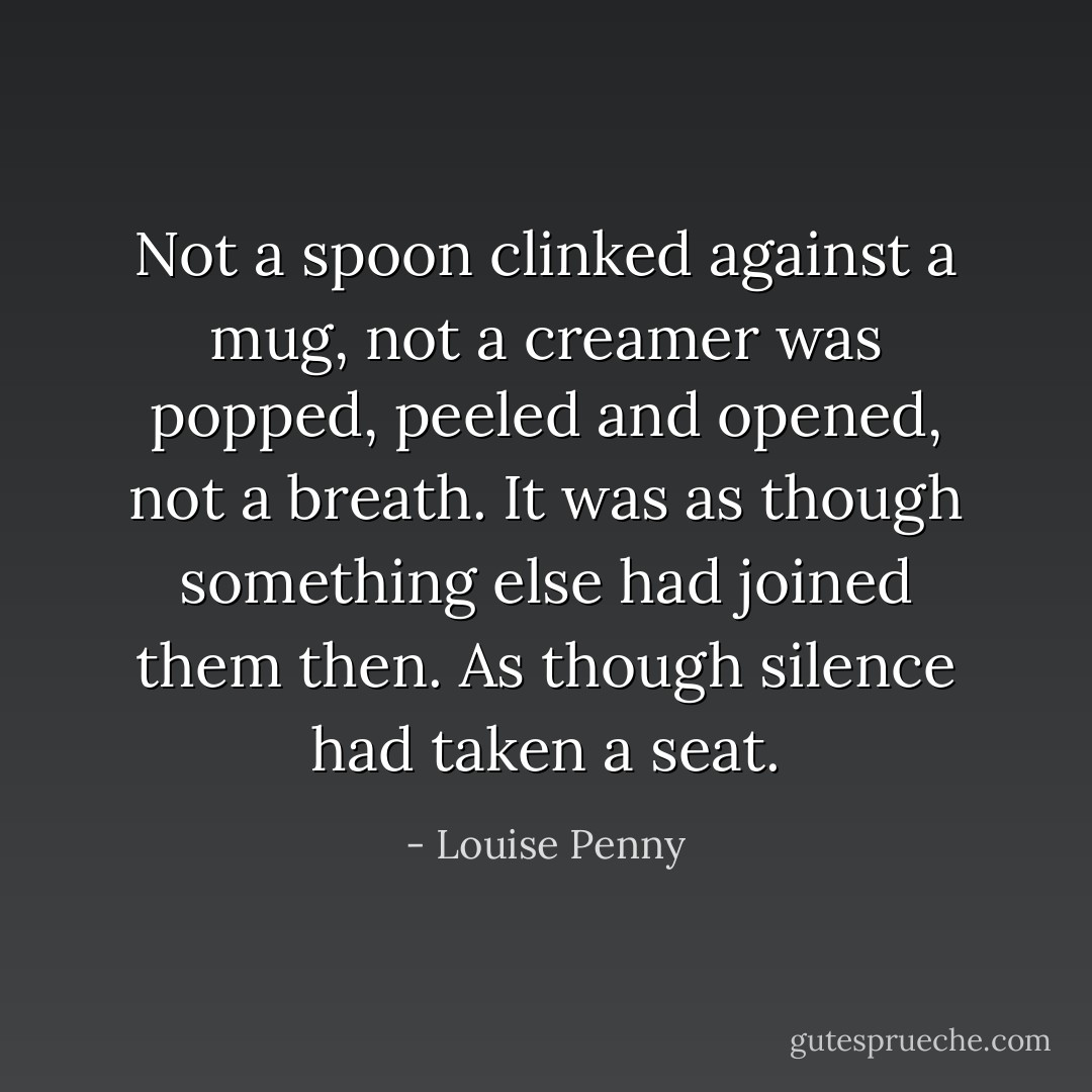 Not a spoon clinked against a mug, not a creamer was popped, peeled and opened, not a breath. It was as though something else had joined them then. As though silence had taken a seat. - Louise Penny