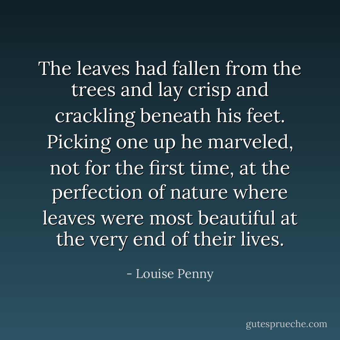 The leaves had fallen from the trees and lay crisp and crackling beneath his feet. Picking one up he marveled, not for the first time, at the perfection of nature where leaves were most beautiful at the very end of their lives. - Louise Penny