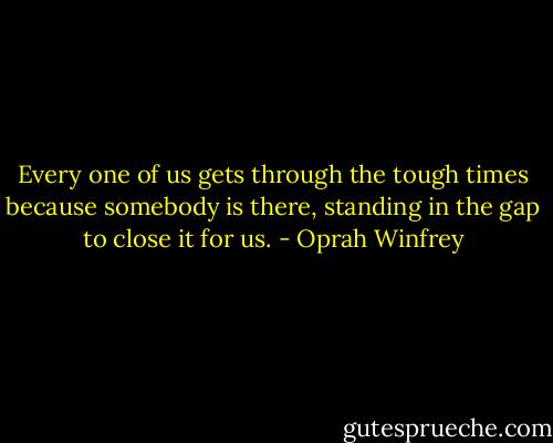 Every one of us gets through the tough times because somebody is there, standing in the gap to close it for us. - Oprah Winfrey