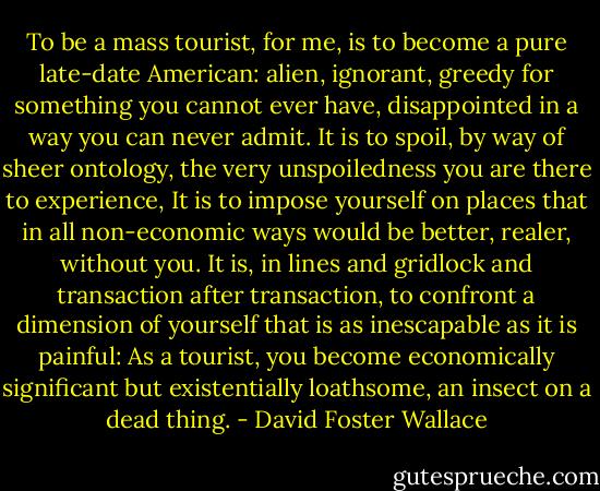 To be a mass tourist, for me, is to become a pure late-date American: alien, ignorant, greedy for something you cannot ever have, disappointed in a way you can never admit. It is to spoil, by way of sheer ontology, the very unspoiledness you are there to experience, It is to impose yourself on places that in all non-economic ways would be better, realer, without you. It is, in lines and gridlock and transaction after transaction, to confront a dimension of yourself that is as inescapable as it is painful: As a tourist, you become economically significant but existentially loathsome, an insect on a dead thing. - David Foster Wallace