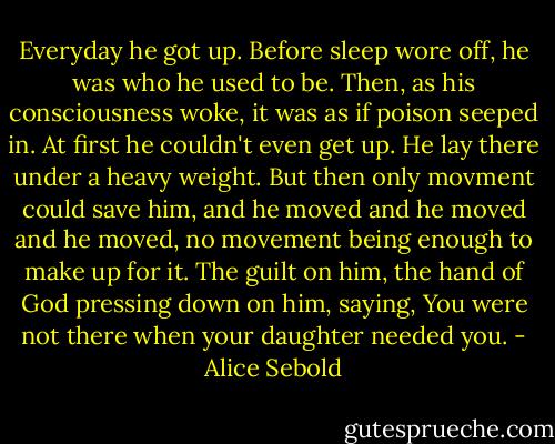 Everyday he got up. Before sleep wore off, he was who he used to be. Then, as his consciousness woke, it was as if poison seeped in. At first he couldn't even get up. He lay there under a heavy weight. But then only movment could save him, and he moved and he moved and he moved, no movement being enough to make up for it. The guilt on him, the hand of God pressing down on him, saying, You were not there when your daughter needed you. - Alice Sebold