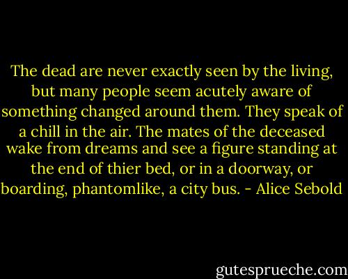 The dead are never exactly seen by the living, but many people seem acutely aware of something changed around them. They speak of a chill in the air. The mates of the deceased wake from dreams and see a figure standing at the end of thier bed, or in a doorway, or boarding, phantomlike, a city bus. - Alice Sebold