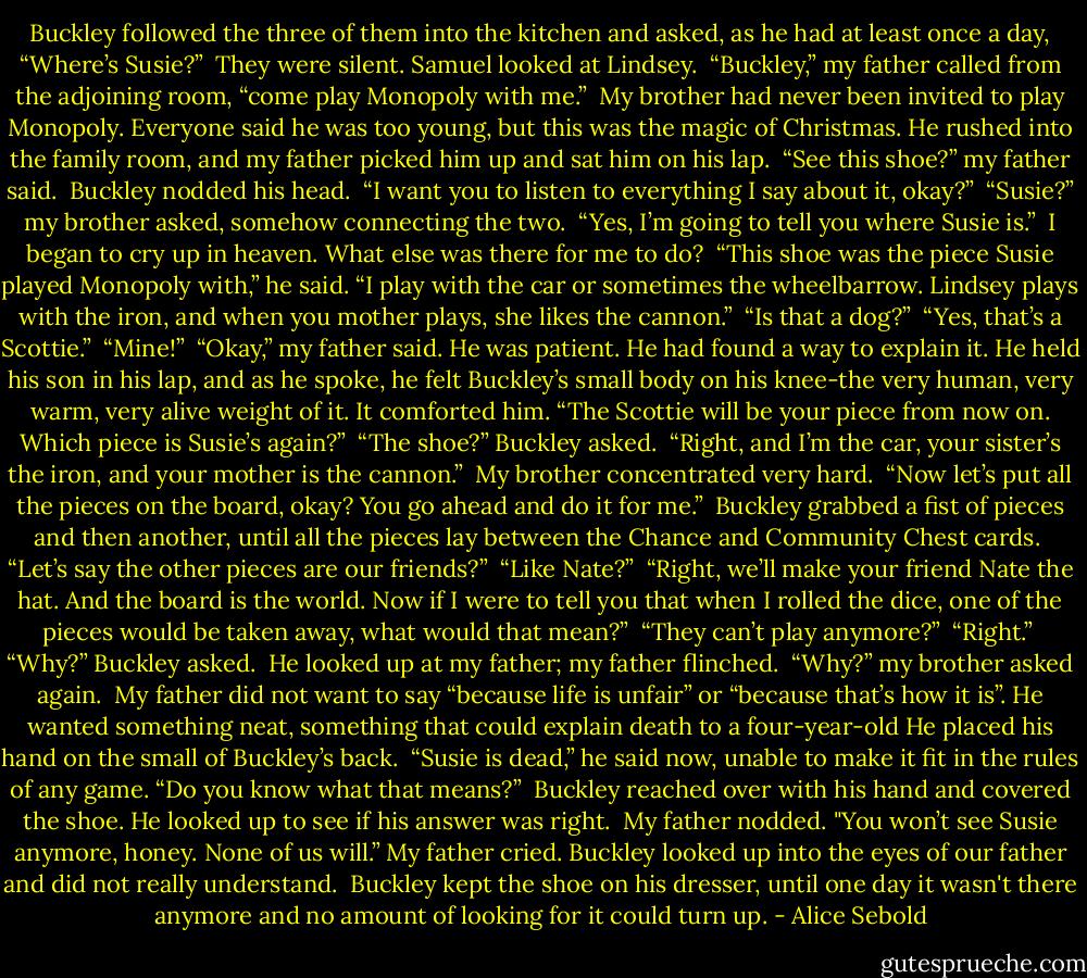 Buckley followed the three of them into the kitchen and asked, as he had at least once a day, “Where’s Susie?”<br /><br />They were silent. Samuel looked at Lindsey.<br /><br />“Buckley,” my father called from the adjoining room, “come play Monopoly with me.”<br /><br />My brother had never been invited to play Monopoly. Everyone said he was too young, but this was the magic of Christmas. He rushed into the family room, and my father picked him up and sat him on his lap.<br /><br />“See this shoe?” my father said.<br /><br />Buckley nodded his head.<br /><br />“I want you to listen to everything I say about it, okay?”<br /><br />“Susie?” my brother asked, somehow connecting the two.<br /><br />“Yes, I’m going to tell you where Susie is.”<br /><br />I began to cry up in heaven. What else was there for me to do?<br /><br />“This shoe was the piece Susie played Monopoly with,” he said. “I play with the car or sometimes the wheelbarrow. Lindsey plays with the iron, and when you mother plays, she likes the cannon.”<br /><br />“Is that a dog?”<br /><br />“Yes, that’s a Scottie.”<br /><br />“Mine!”<br /><br />“Okay,” my father said. He was patient. He had found a way to explain it. He held his son in his lap, and as he spoke, he felt Buckley’s small body on his knee-the very human, very warm, very alive weight of it. It comforted him. “The Scottie will be your piece from now on. Which piece is Susie’s again?”<br /><br />“The shoe?” Buckley asked.<br /><br />“Right, and I’m the car, your sister’s the iron, and your mother is the cannon.”<br /><br />My brother concentrated very hard.<br /><br />“Now let’s put all the pieces on the board, okay? You go ahead and do it for me.”<br /><br />Buckley grabbed a fist of pieces and then another, until all the pieces lay between the Chance and Community Chest cards.<br /><br />“Let’s say the other pieces are our friends?”<br /><br />“Like Nate?”<br /><br />“Right, we’ll make your friend Nate the hat. And the board is the world. Now if I were to tell you that when I rolled the dice, one of the pieces would be taken away, what would that mean?”<br /><br />“They can’t play anymore?”<br /><br />“Right.”<br /><br />“Why?” Buckley asked.<br /><br />He looked up at my father; my father flinched.<br /><br />“Why?” my brother asked again.<br /><br />My father did not want to say “because life is unfair” or “because that’s how it is”. He wanted something neat, something that could explain death to a four-year-old He placed his hand on the small of Buckley’s back.<br /><br />“Susie is dead,” he said now, unable to make it fit in the rules of any game. “Do you know what that means?”<br /><br />Buckley reached over with his hand and covered the shoe. He looked up to see if his answer was right.<br /><br />My father nodded. "You won’t see Susie anymore, honey. None of us will.” My father cried. Buckley looked up into the eyes of our father and did not really understand.<br /><br />Buckley kept the shoe on his dresser, until one day it wasn't there anymore and no amount of looking for it could turn up. - Alice Sebold