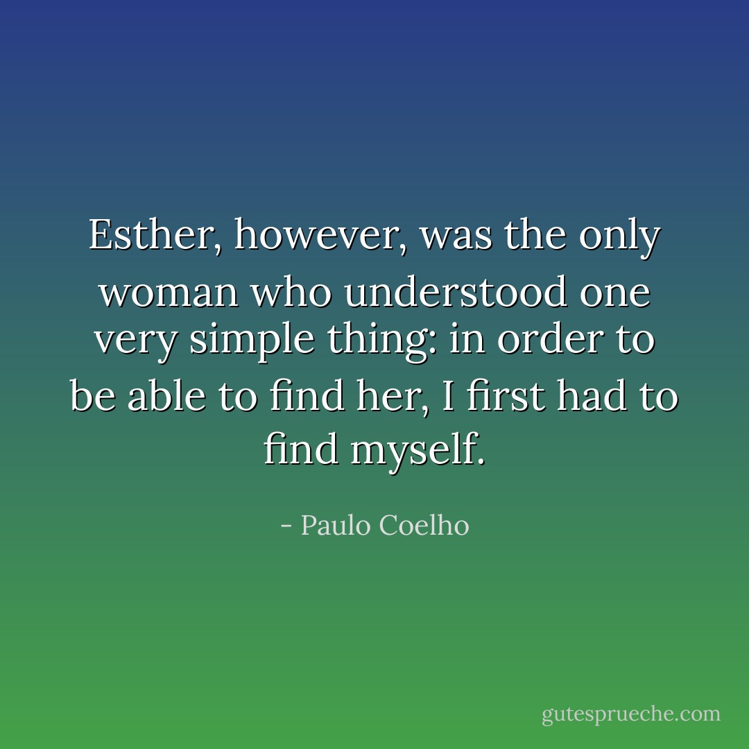 Esther, however, was the only woman who understood one very simple thing: in order to be able to find her, I first had to find myself. - Paulo Coelho