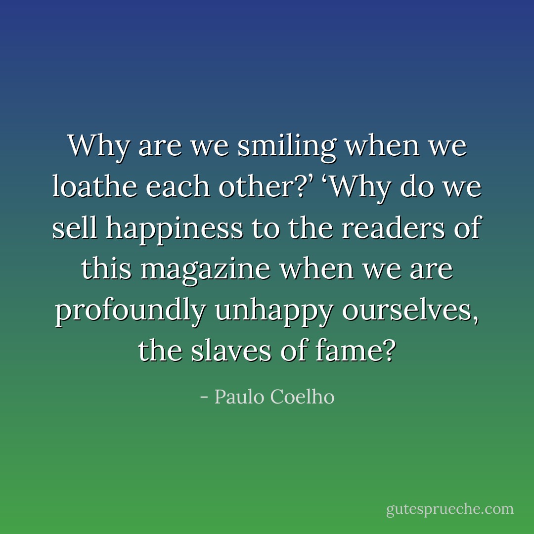 Why are we smiling when we loathe each other?’ ‘Why do we sell happiness to the readers of this magazine when we are profoundly unhappy ourselves, the slaves of fame? - Paulo Coelho