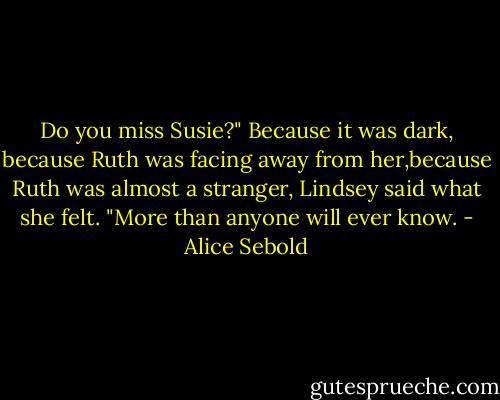 Do you miss Susie?"<br />Because it was dark, because Ruth was facing away from her,because Ruth was almost a stranger, Lindsey said what she felt.<br />"More than anyone will ever know. - Alice Sebold