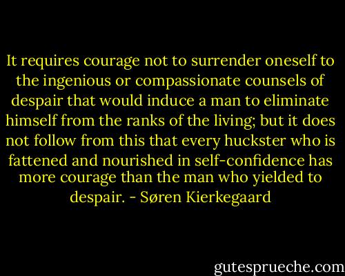 It requires courage not to surrender oneself to the ingenious or compassionate counsels of despair that would induce a man to eliminate himself from the ranks of the living; but it does not follow from this that every huckster who is fattened and nourished in self-confidence has more courage than the man who yielded to despair. - Søren Kierkegaard