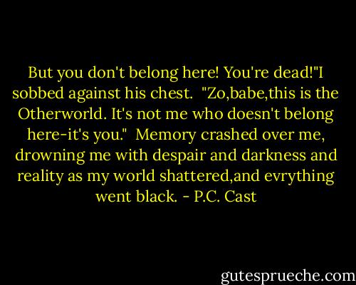 But you don't belong here! You're dead!"I sobbed against his chest.<br /> "Zo,babe,this is the Otherworld. It's not me who doesn't belong here-it's you."<br /> Memory crashed over me, drowning me with despair and darkness and reality as my world shattered,and evrything went black. - P.C. Cast