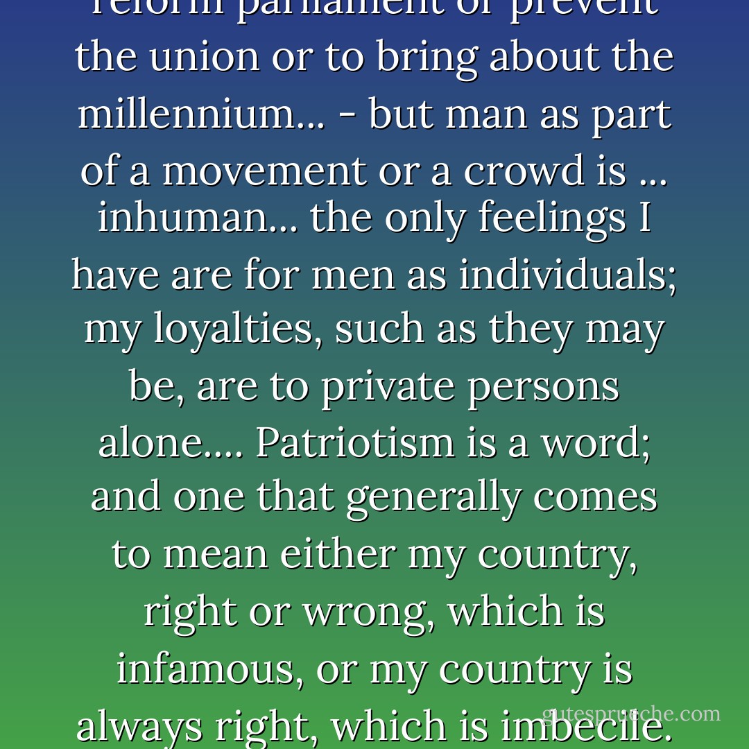 I would not cross this room to reform parliament or prevent the union or to bring about the millennium... - but man as part of a movement or a crowd is ... inhuman... the only feelings I have are for men as individuals; my loyalties, such as they may be, are to private persons alone.... Patriotism is a word; and one that generally comes to mean either my country, right or wrong, which is infamous, or my country is always right, which is imbecile. - Patrick O'Brian