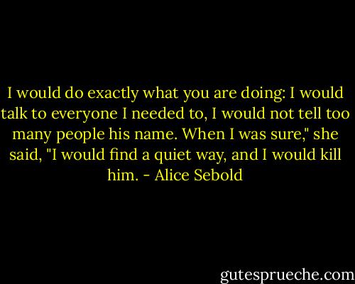 I would do exactly what you are doing: I would talk to everyone I needed to, I would not tell too many people his name. When I was sure," she said, "I would find a quiet way, and I would kill him. - Alice Sebold