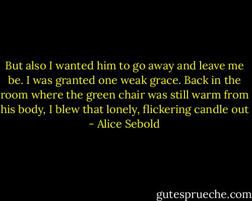 But also I wanted him to go away and leave me be. I was granted one weak grace. Back in the room where the green chair was still warm from his body, I blew that lonely, flickering candle out - Alice Sebold