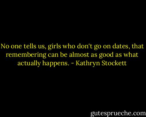 No one tells us, girls who don't go on dates, that remembering can be almost as good as what actually happens. - Kathryn Stockett