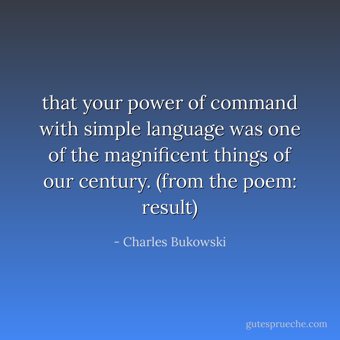 that your power of command<br />with simple language was<br />one of the magnificent things of<br />our century.<br />(from the poem: result) - Charles Bukowski