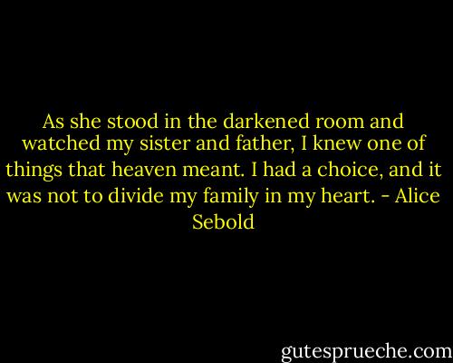 As she stood in the darkened room and watched my sister and father, I knew one of things that heaven meant. I had a choice, and it was not to divide my family in my heart. - Alice Sebold