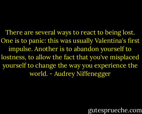 There are several ways to react to being lost. One is to panic: this was usually Valentina's first impulse. Another is to abandon yourself to lostness, to allow the fact that you've misplaced yourself to change the way you experience the world. - Audrey Niffenegger