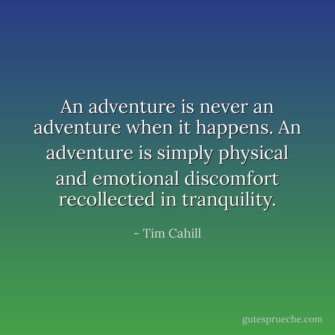 An adventure is never an adventure when it happens. An adventure is simply physical and emotional discomfort recollected in tranquility. - Tim Cahill