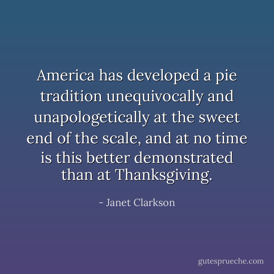 America has developed a pie tradition unequivocally and unapologetically at the sweet end of the scale, and at no time is this better demonstrated than at Thanksgiving. - Janet Clarkson