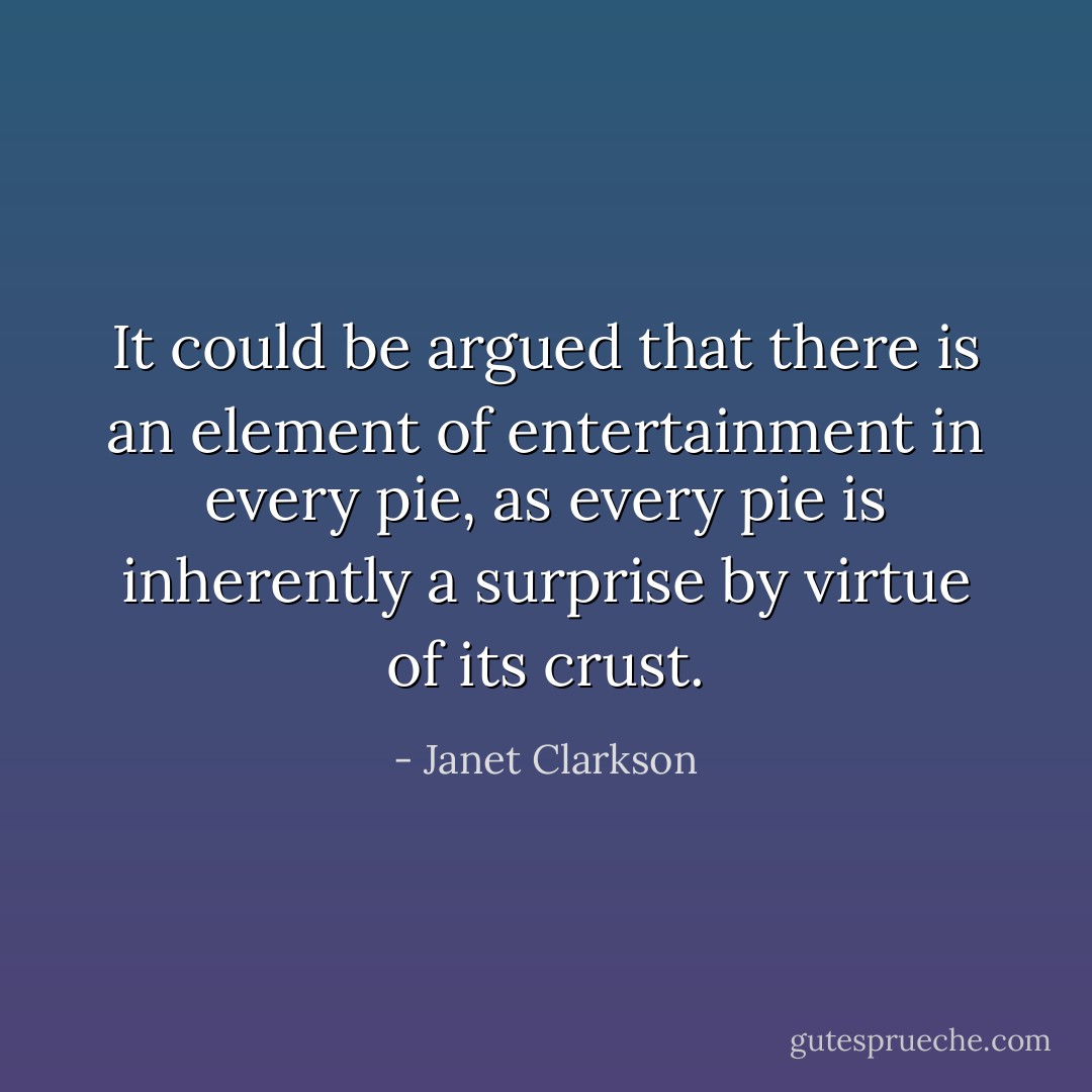 It could be argued that there is an element of entertainment in every pie, as every pie is inherently a surprise by virtue of its crust. - Janet Clarkson
