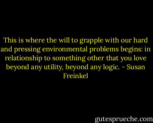 This is where the will to grapple with our hard and pressing environmental problems begins: in relationship to something other that you love beyond any utility, beyond any logic. - Susan Freinkel