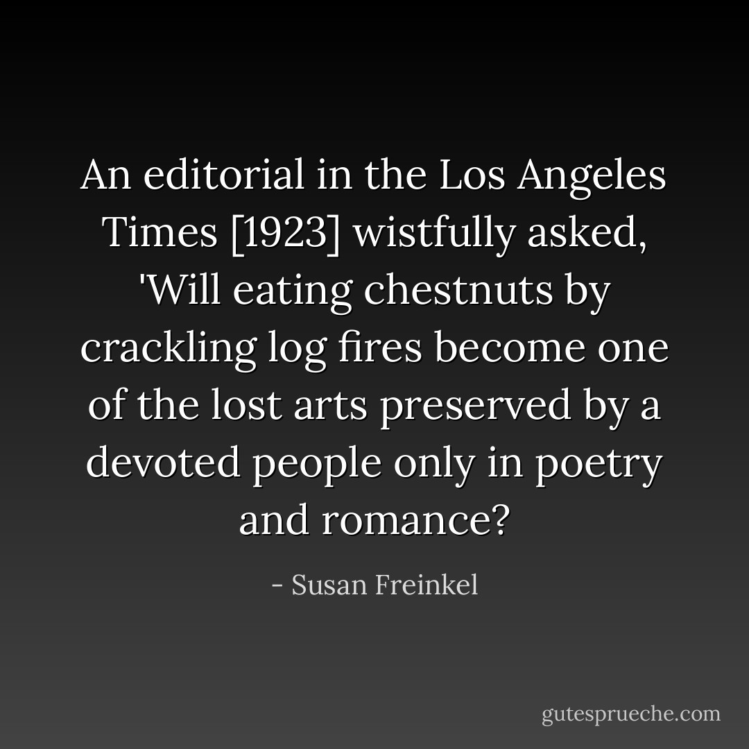 An editorial in the <i>Los Angeles Times</i> [1923] wistfully asked, 'Will eating chestnuts by crackling log fires become one of the lost arts preserved by a devoted people only in poetry and romance? - Susan Freinkel