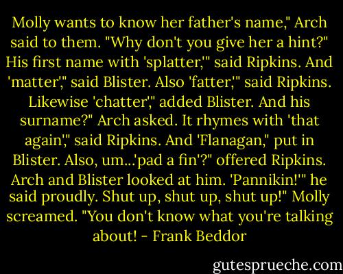 Molly wants to know her father's name," Arch said to them. "Why don't you give her a hint?"<br />His first name with 'splatter,'" said Ripkins.<br />And 'matter'," said Blister.<br />Also 'fatter,'" said Ripkins.<br />Likewise 'chatter'," added Blister.<br />And his surname?" Arch asked.<br />It rhymes with 'that again'," said Ripkins.<br />And 'Flanagan," put in Blister.<br />Also, um...'pad a fin'?" offered Ripkins.<br />Arch and Blister looked at him.<br />'Pannikin!'" he said proudly.<br />Shut up, shut up, shut up!" Molly screamed. "You don't know what you're talking about! - Frank Beddor