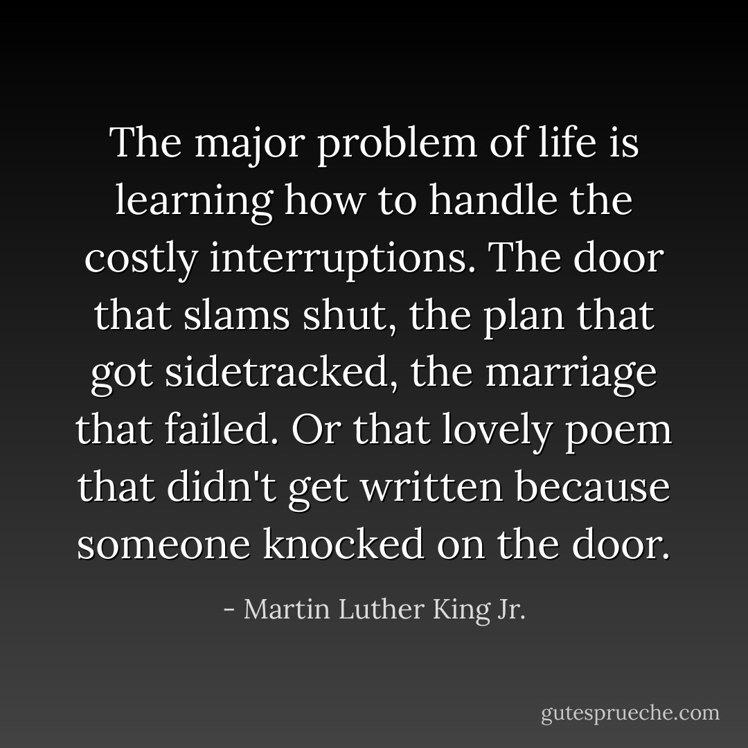 The major problem of life is learning how to handle the costly interruptions. The door that slams shut, the plan that got sidetracked, the marriage that failed. Or that lovely poem that didn't get written because someone knocked on the door. - Martin Luther King Jr.
