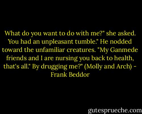 What do you want to do with me?" she asked.<br />You had an unpleasant tumble." He nodded toward the unfamiliar creatures. "My Ganmede friends and I are nursing you back to health, that's all."<br />By drugging me?"<br />(Molly and Arch) - Frank Beddor