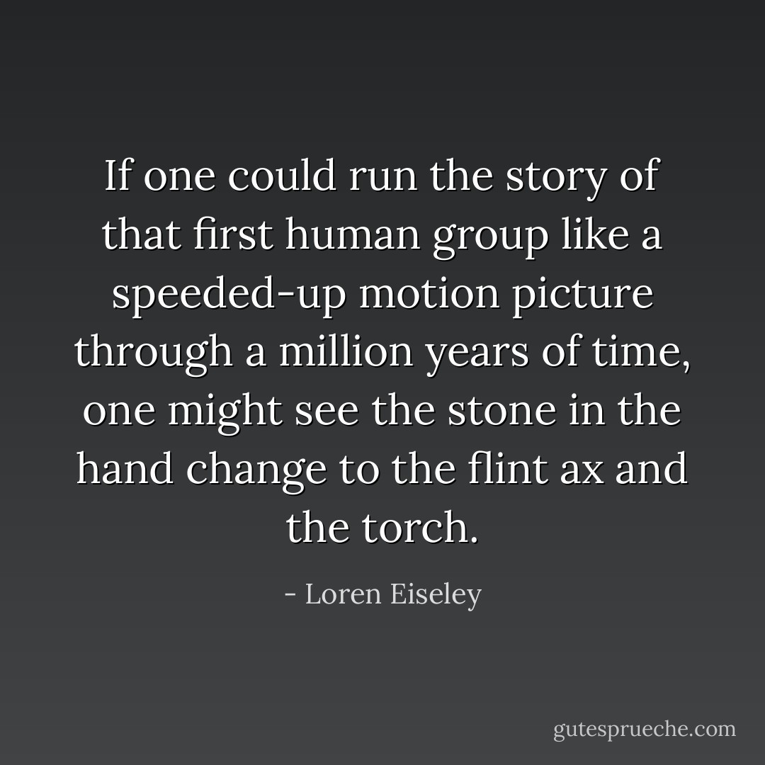 If one could run the story of that first human group like a speeded-up motion picture through a million years of time, one might see the stone in the hand change to the flint ax and the torch. - Loren Eiseley