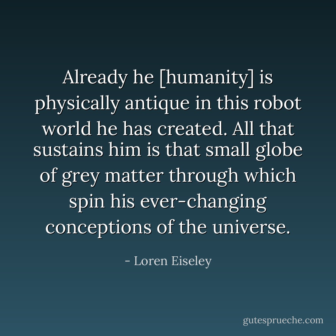 Already he [humanity] is physically antique in this robot world he has created. All that sustains him is that small globe of grey matter through which spin his ever-changing conceptions of the universe. - Loren Eiseley