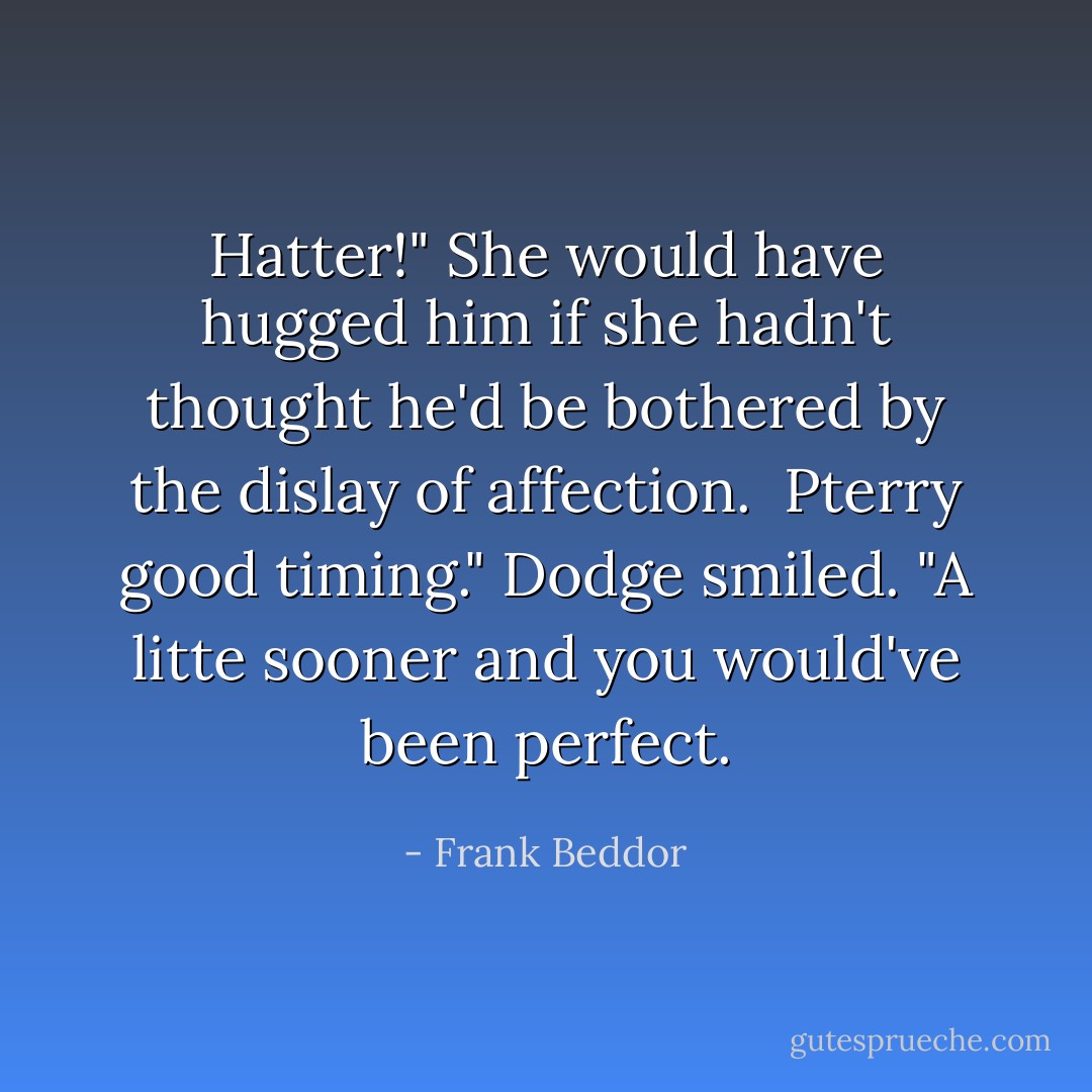 Hatter!" She would have hugged him if she hadn't thought he'd be bothered by the dislay of affection. <br />Pterry good timing." Dodge smiled. "A litte sooner and you would've been perfect. - Frank Beddor