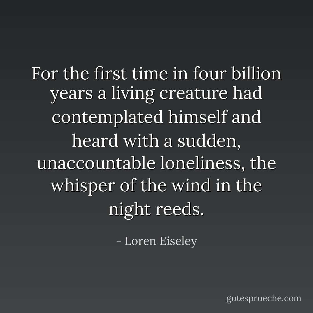 For the first time in four billion years a living creature had contemplated himself and heard with a sudden, unaccountable loneliness, the whisper of the wind in the night reeds. - Loren Eiseley