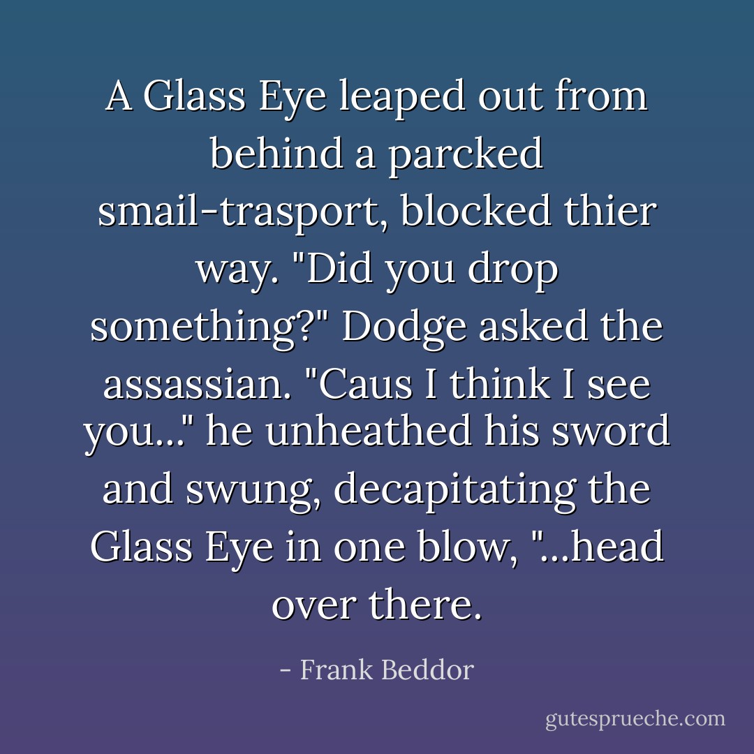 A Glass Eye leaped out from behind a parcked smail-trasport, blocked thier way. "Did you drop something?" Dodge asked the assassian. "Caus I think I see you..." he unheathed his sword and swung, decapitating the Glass Eye in one blow, "...head over there. - Frank Beddor