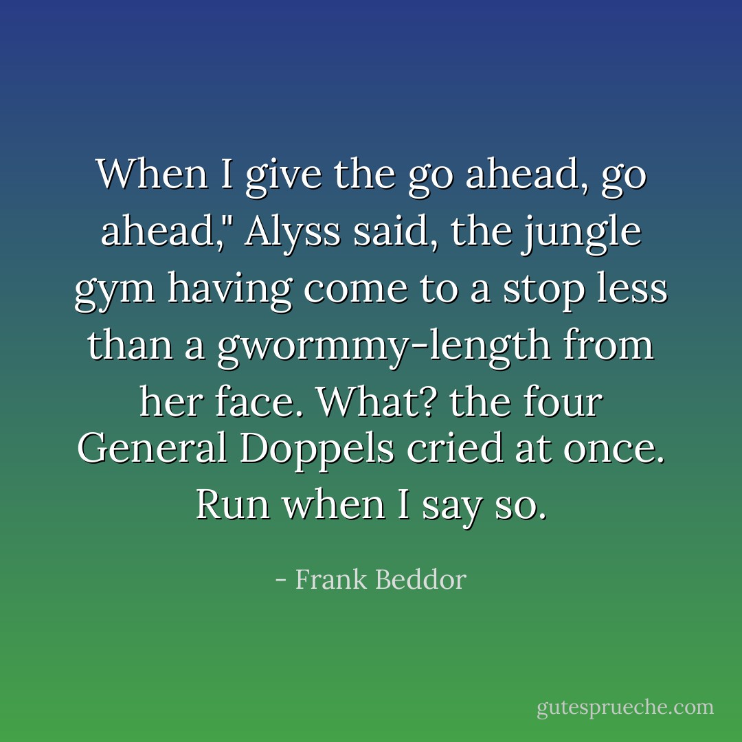When I give the go ahead, go ahead," Alyss said, the jungle gym having come to a stop less than a gwormmy-length from her face.<br />What? the four General Doppels cried at once.<br />Run when I say so. - Frank Beddor
